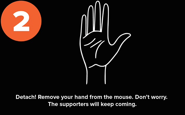 Detach! Remove your hand from the mouse. Don't worry. Those dollars will keep coming.