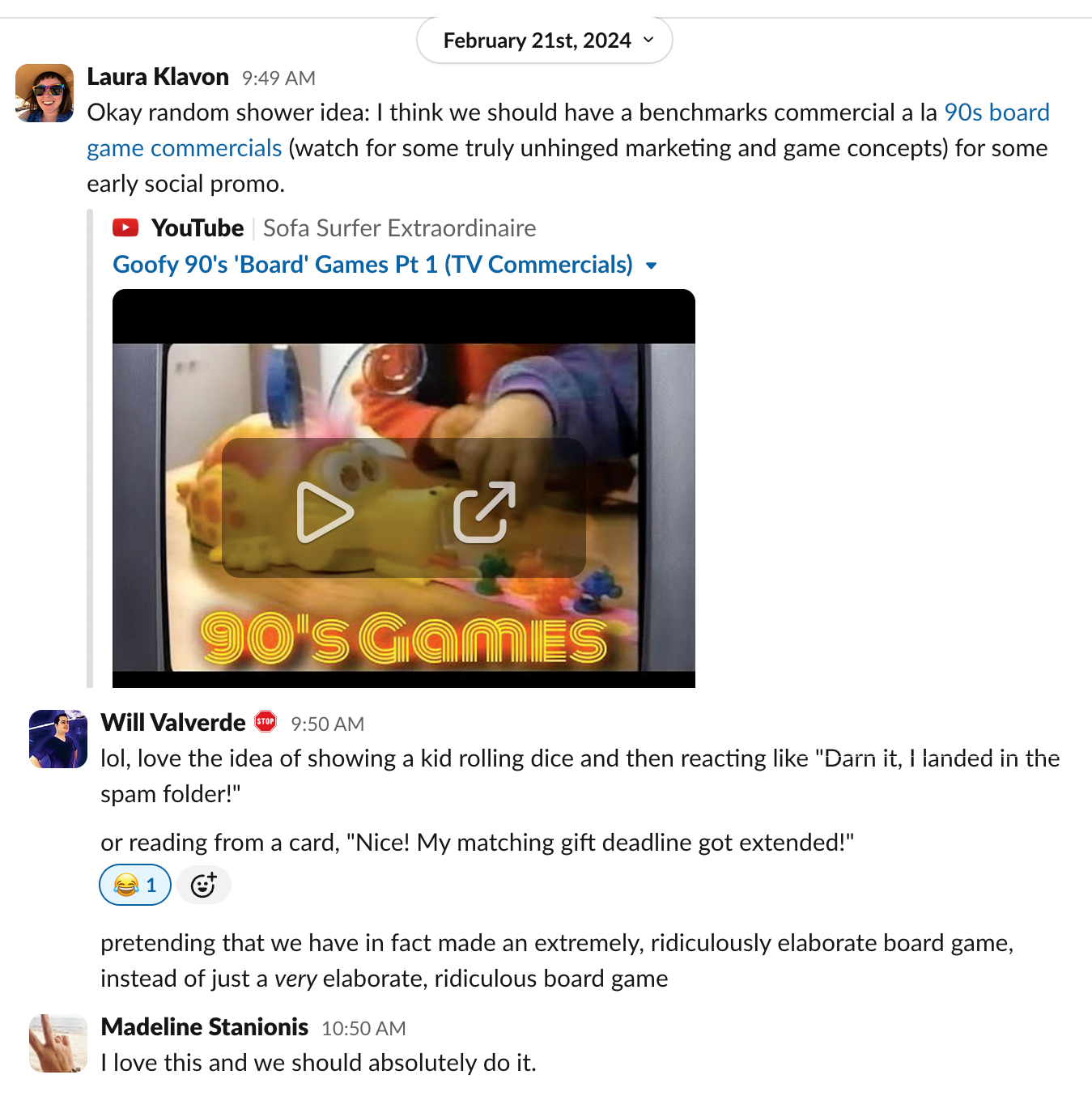 February 21st, 2024

Laura Klavon 9:49 AM
Okay random shower idea: I think we should have a benchmarks commercial a la 90s board game commercials (watch for some truly unhinged marketing and game concepts) for some early social promo.
YouTube link: Sofa Surfer Extraordinaire — Goofy 90’s ‘Board’ Games Pt 1 (TV Commercials)

Will Valverde 9:50 AM
lol, love the idea of showing a kid rolling dice and then reacting like “Darn it, I landed in the spam folder!”
or reading from a card, “Nice! My matching gift deadline got extended!”
😂🧙‍♂️
pretending that we have in fact made an extremely, ridiculously elaborate board game, instead of just a very elaborate, ridiculous board game

Madeline Stanionis 10:50 AM
I love this and we should absolutely do it.